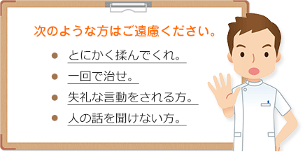 次のような方はご遠慮ください。とにかく揉んでくれ。一回で治せ。失礼な言動。人の話を聞けない方。